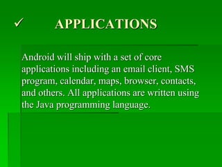  APPLICATIONS
Android will ship with a set of core
applications including an email client, SMS
program, calendar, maps, browser, contacts,
and others. All applications are written using
the Java programming language.
 