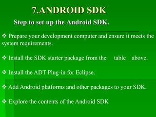 7.ANDROID SDK
Step to set up the Android SDK.
 Prepare your development computer and ensure it meets the
system requirements.
 Install the SDK starter package from the table above.
 Install the ADT Plug-in for Eclipse.
 Add Android platforms and other packages to your SDK.
 Explore the contents of the Android SDK
 