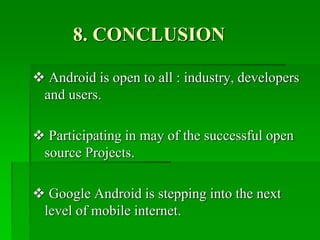 8. CONCLUSION
 Android is open to all : industry, developers
and users.
 Participating in may of the successful open
source Projects.
 Google Android is stepping into the next
level of mobile internet.
 