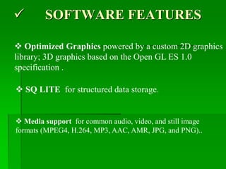  SOFTWARE FEATURES
 SQ LITE for structured data storage.
 Media support for common audio, video, and still image
formats (MPEG4, H.264, MP3, AAC, AMR, JPG, and PNG)..
 Optimized Graphics powered by a custom 2D graphics
library; 3D graphics based on the Open GL ES 1.0
specification .
 