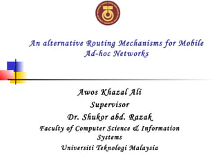 An alternative Routing Mechanisms for Mobile
Ad-hoc Networks
Awos Khazal Ali
Supervisor
Dr. Shukor abd. Razak
Faculty of Computer Science & Information
Systems
Universiti Teknologi Malaysia
 
