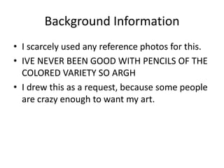 Background Information
• I scarcely used any reference photos for this.
• IVE NEVER BEEN GOOD WITH PENCILS OF THE
COLORED VARIETY SO ARGH
• I drew this as a request, because some people
are crazy enough to want my art.
 