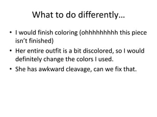What to do differently…
• I would finish coloring (ohhhhhhhhh this piece
isn’t finished)
• Her entire outfit is a bit discolored, so I would
definitely change the colors I used.
• She has awkward cleavage, can we fix that.
 