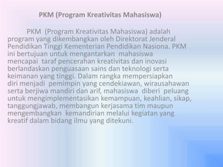 PKM (Program Kreativitas Mahasiswa)
PKM (Program Kreativitas Mahasiswa) adalah
program yang dikembangkan oleh Direktorat Jenderal
Pendidikan Tinggi Kementerian Pendidikan Nasiona. PKM
ini bertujuan untuk mengantarkan mahasiswa
mencapai taraf pencerahan kreativitas dan inovasi
berlandaskan penguasaan sains dan teknologi serta
keimanan yang tinggi. Dalam rangka mempersiapkan
diri menjadi pemimpin yang cendekiawan, wirausahawan
serta berjiwa mandiri dan arif, mahasiswa diberi peluang
untuk mengimplementasikan kemampuan, keahlian, sikap,
tanggungjawab, membangun kerjasama tim maupun
mengembangkan kemandirian melalui kegiatan yang
kreatif dalam bidang ilmu yang ditekuni.
 