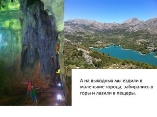 А	
  на	
  выходных	
  мы	
  ездили	
  в	
  
маленькие	
  города,	
  забирались	
  в	
  
горы	
  и	
  лазили	
  в	
  пещеры.	
  	
  
 