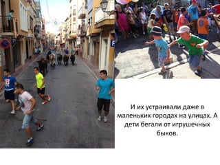 И	
  их	
  устраивали	
  даже	
  в	
  
маленьких	
  городах	
  на	
  улицах.	
  А	
  
дети	
  бегали	
  от	
  игрушечных	
  
быков.	
  	
  
 