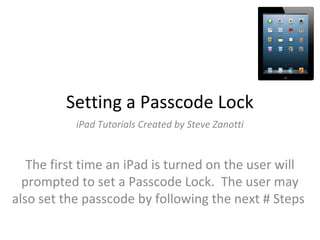 Setting a Passcode Lock
iPad Tutorials Created by Steve Zanotti
The first time an iPad is turned on the user will
prompted to set a Passcode Lock. The user may
also set the passcode by following the next # Steps
 