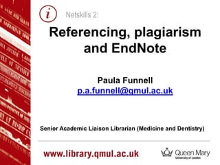 Netskills 2:

Referencing, plagiarism
and EndNote
Paula Funnell
p.a.funnell@qmul.ac.uk

Senior Academic Liaison Librarian (Medicine and Dentistry)

 