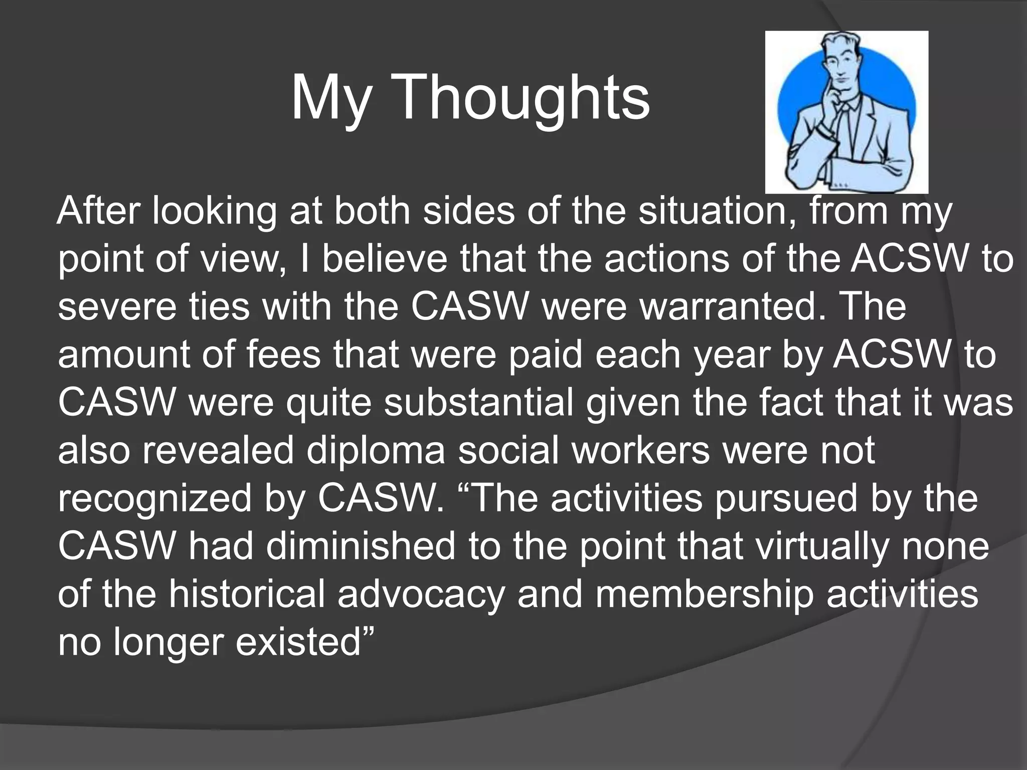 My Thoughts
After looking at both sides of the situation, from my
point of view, I believe that the actions of the ACSW to
severe ties with the CASW were warranted. The
amount of fees that were paid each year by ACSW to
CASW were quite substantial given the fact that it was
also revealed diploma social workers were not
recognized by CASW. “The activities pursued by the
CASW had diminished to the point that virtually none
of the historical advocacy and membership activities
no longer existed”
 