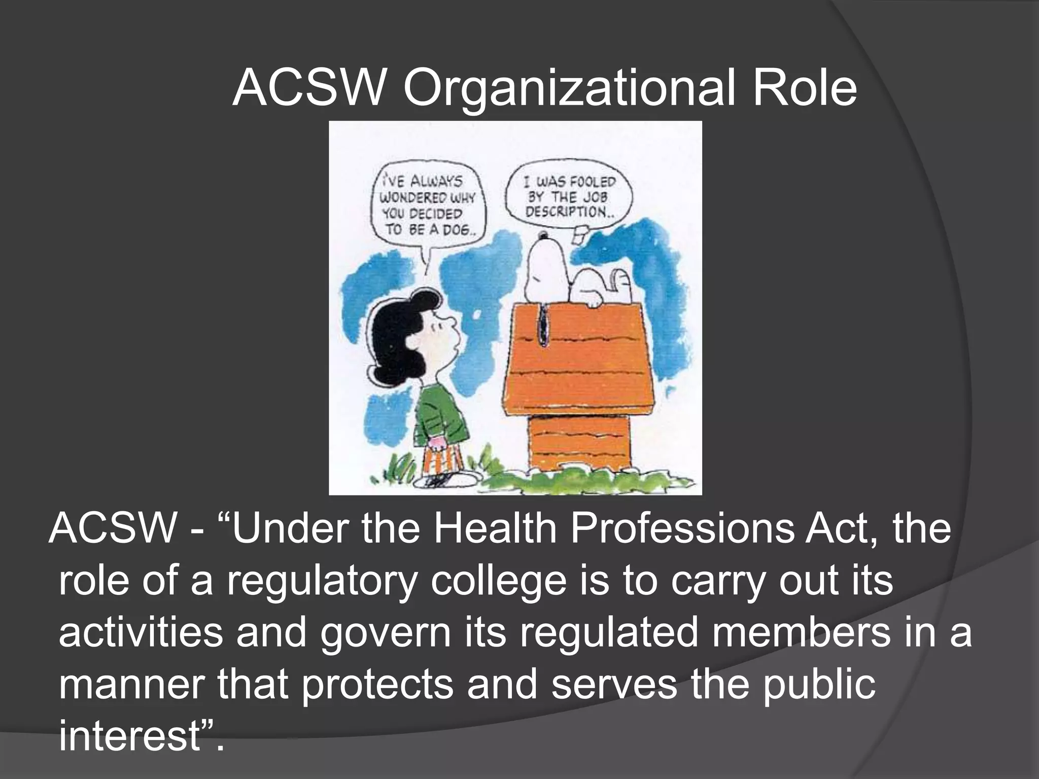 ACSW Organizational Role
ACSW - “Under the Health Professions Act, the
role of a regulatory college is to carry out its
activities and govern its regulated members in a
manner that protects and serves the public
interest”.
 
