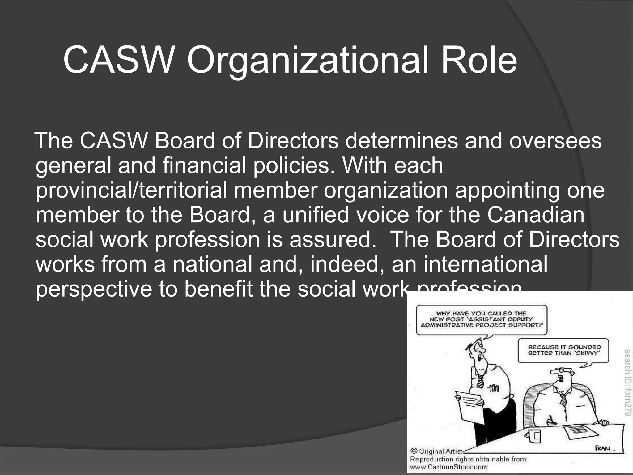 CASW Organizational Role
The CASW Board of Directors determines and oversees
general and financial policies. With each
provincial/territorial member organization appointing one
member to the Board, a unified voice for the Canadian
social work profession is assured. The Board of Directors
works from a national and, indeed, an international
perspective to benefit the social work profession.
 