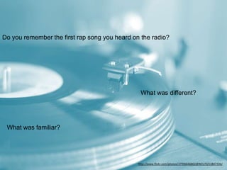 Do you remember the first rap song you heard on the radio?
What was different?
What was familiar?
http://www.flickr.com/photos/37996646802@N01/9253847106/
 