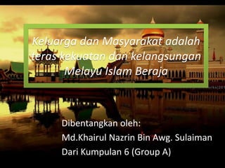 Dibentangkan oleh:
Md.Khairul Nazrin Bin Awg. Sulaiman
Dari Kumpulan 6 (Group A)
Keluarga dan Masyarakat adalah
teras kekuatan dan kelangsungan
Melayu Islam Beraja
 