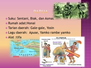  Suku: Sentani, Biak, dan Asmat
 Rumah adat:Honai
 Tarian daerah: Gale-gale, Yosin
 Lagu daerah: Apuse, Yamko rambe yamko
 Alat :tifa
 