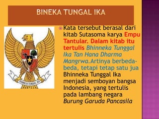  Kata tersebut berasal dari
kitab Sutasoma karya Empu
Tantular. Dalam kitab itu
tertulis Bhinneka Tunggal
Ika Tan Hana Dharma
Mangrwa.Artinya berbeda-
beda, tetapi tetap satu jua
Bhinneka Tunggal Ika
menjadi semboyan bangsa
Indonesia, yang tertulis
pada lambang negara
Burung Garuda Pancasila
 