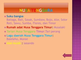  Suku bangsa:
Baliaga, Bali, Sasak, Sumbaw, Bojo, Alor, Solor
Roti, Sawu, Sumba, Flores, dan Timor
 Rumah adat Nusa Tenggara Timur: Musalaki
 Tarian Nusa Tenggara Timur:Tari perang
 Lagu daerah Nusa Tenggara Timur:
Baleleho, Moree
 Alat musik : sasando
 