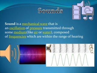 Sound is a mechanical wave that is
an oscillation of pressure transmitted through
some medium(like air or water), composed
of frequencies which are within the range of hearing

 