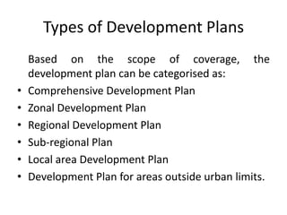 Types of Development Plans

•
•
•
•
•
•

Based on the scope of coverage, the
development plan can be categorised as:
Comprehensive Development Plan
Zonal Development Plan
Regional Development Plan
Sub-regional Plan
Local area Development Plan
Development Plan for areas outside urban limits.

 