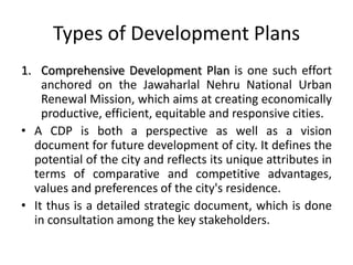 Types of Development Plans
1. Comprehensive Development Plan is one such effort
anchored on the Jawaharlal Nehru National Urban
Renewal Mission, which aims at creating economically
productive, efficient, equitable and responsive cities.
• A CDP is both a perspective as well as a vision
document for future development of city. It defines the
potential of the city and reflects its unique attributes in
terms of comparative and competitive advantages,
values and preferences of the city's residence.
• It thus is a detailed strategic document, which is done
in consultation among the key stakeholders.

 