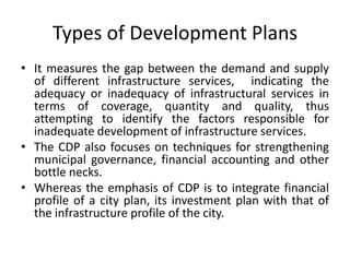 Types of Development Plans
• It measures the gap between the demand and supply
of different infrastructure services, indicating the
adequacy or inadequacy of infrastructural services in
terms of coverage, quantity and quality, thus
attempting to identify the factors responsible for
inadequate development of infrastructure services.
• The CDP also focuses on techniques for strengthening
municipal governance, financial accounting and other
bottle necks.
• Whereas the emphasis of CDP is to integrate financial
profile of a city plan, its investment plan with that of
the infrastructure profile of the city.

 