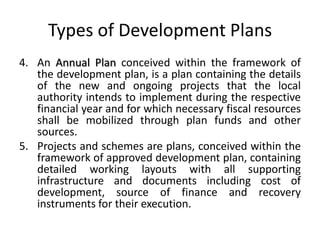 Types of Development Plans
4. An Annual Plan conceived within the framework of
the development plan, is a plan containing the details
of the new and ongoing projects that the local
authority intends to implement during the respective
financial year and for which necessary fiscal resources
shall be mobilized through plan funds and other
sources.
5. Projects and schemes are plans, conceived within the
framework of approved development plan, containing
detailed working layouts with all supporting
infrastructure and documents including cost of
development, source of finance and recovery
instruments for their execution.

 