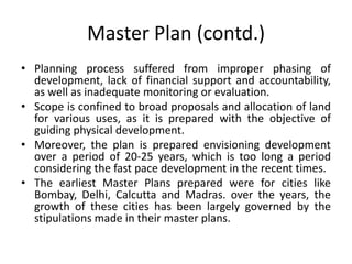 Master Plan (contd.)
• Planning process suffered from improper phasing of
development, lack of financial support and accountability,
as well as inadequate monitoring or evaluation.
• Scope is confined to broad proposals and allocation of land
for various uses, as it is prepared with the objective of
guiding physical development.
• Moreover, the plan is prepared envisioning development
over a period of 20-25 years, which is too long a period
considering the fast pace development in the recent times.
• The earliest Master Plans prepared were for cities like
Bombay, Delhi, Calcutta and Madras. over the years, the
growth of these cities has been largely governed by the
stipulations made in their master plans.

 