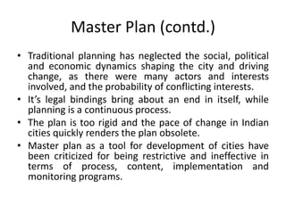 Master Plan (contd.)
• Traditional planning has neglected the social, political
and economic dynamics shaping the city and driving
change, as there were many actors and interests
involved, and the probability of conflicting interests.
• It’s legal bindings bring about an end in itself, while
planning is a continuous process.
• The plan is too rigid and the pace of change in Indian
cities quickly renders the plan obsolete.
• Master plan as a tool for development of cities have
been criticized for being restrictive and ineffective in
terms of process, content, implementation and
monitoring programs.

 