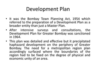 Development Plan
• It was the Bombay Town Planning Act, 1954 which
referred to the preparation of a Development Plan as a
broader entity than just a Master Plan.
• After intensive surveys and consultations, the
Development Plan for Greater Bombay was sanctioned
in 1964.
• This plan was detailed and effective but it precipitated
haphazard development on the periphery of Greater
Bombay. The need for a metropolitan region plan
accordingly surfaced where the boundaries of the
region had to be fixed on the degree of physical and
economic unity of an area.

 
