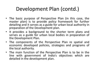 Development Plan (contd.)
• The basic purpose of Perspective Plan (in this case, the
master plan) is to provide policy framework for further
detailing and it serves as a guide for urban local authority in
preparation of the Development plan.
• It provides a background to the shorter term plans and
serves as a guide for urban local bodies in preparation of
the Development Plan.
• The components of the Perspective Plan re spatial and
economic developed policies, strategies and programs of
the local authority.
• The main function of the Perspective Plan is to be in the
line with government of India's objectives which are
detailed in the development plan.

 