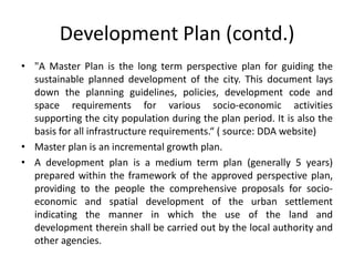 Development Plan (contd.)
• "A Master Plan is the long term perspective plan for guiding the
sustainable planned development of the city. This document lays
down the planning guidelines, policies, development code and
space requirements for various socio-economic activities
supporting the city population during the plan period. It is also the
basis for all infrastructure requirements.“ ( source: DDA website)
• Master plan is an incremental growth plan.
• A development plan is a medium term plan (generally 5 years)
prepared within the framework of the approved perspective plan,
providing to the people the comprehensive proposals for socioeconomic and spatial development of the urban settlement
indicating the manner in which the use of the land and
development therein shall be carried out by the local authority and
other agencies.

 