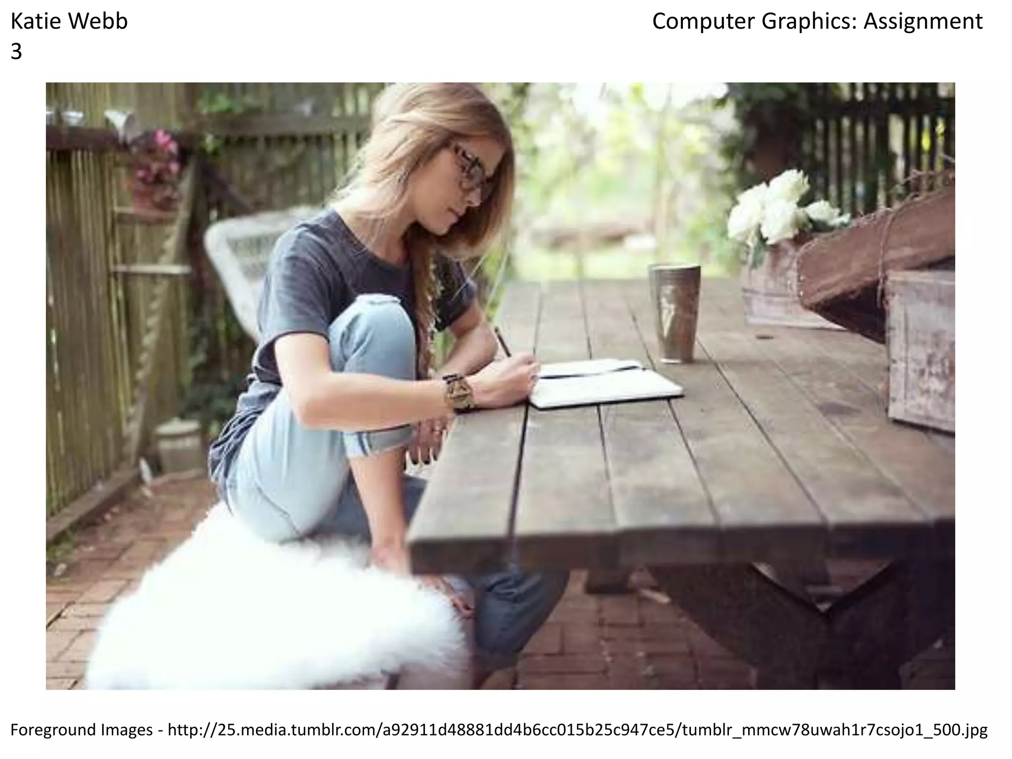 Katie Webb
3

Computer Graphics: Assignment

Foreground Images - http://25.media.tumblr.com/a92911d48881dd4b6cc015b25c947ce5/tumblr_mmcw78uwah1r7csojo1_500.jpg

 