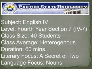 Subject: English IV
Level: Fourth Year Section 7 (IV-7)
Class Size: 40 Students
Class Average: Heterogenous
Duration: 60 mins.
Literary Focus: A Secret of Two
Language Focus: Nouns

 