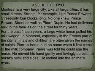 A SECRET OF TWO
Montreal is a very large city. Like all large cities, it has
small streets. Streets, for example, Like Prince Edward
Street-only four blocks long. No one knew Prince
Edward Street as well as Pierre Dupin. He had delivered
milk to the families on the street for thirty years.
For the past fifteen years. a large white horse pulled his
milk wagon. In Montreal, especially in the French part of
the city, animals and children are often given the names
of saints. Pierre's horse had no name when it first came
to the milk company. Pierre was told he could use the
horse. He moved his hand gently and lovingly across the
horse's neck and sides. He looked into the animal's
eyes.

 