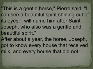 "This is a gentle horse," Pierre said. "I
can see a beautiful spirit shining out of
its eyes. I will name him after Saint
Joseph, who also was a gentle and
beautiful spirit."
After about a year, the horse, Joseph,
got to know every house that received
milk, and every house that did not.

 