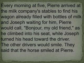 Every morning at five, Pierre arrived at
the milk company's stables to find his
wagon already filled with bottles of milk
and Joseph waiting for him, Pierre
would call, "Bonjour, my old friend," as
he climbed into his seat, while Joseph
turned his head toward the driver.
The other drivers would smile. They
said that the horse smiled at Pierre.

 