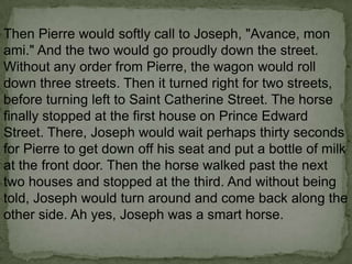 Then Pierre would softly call to Joseph, "Avance, mon
ami." And the two would go proudly down the street.
Without any order from Pierre, the wagon would roll
down three streets. Then it turned right for two streets,
before turning left to Saint Catherine Street. The horse
finally stopped at the first house on Prince Edward
Street. There, Joseph would wait perhaps thirty seconds
for Pierre to get down off his seat and put a bottle of milk
at the front door. Then the horse walked past the next
two houses and stopped at the third. And without being
told, Joseph would turn around and come back along the
other side. Ah yes, Joseph was a smart horse.

 