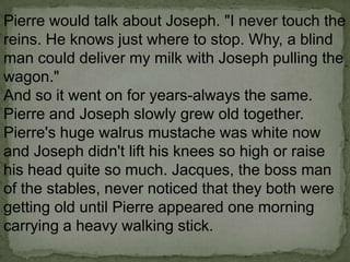 Pierre would talk about Joseph. "I never touch the
reins. He knows just where to stop. Why, a blind
man could deliver my milk with Joseph pulling the
wagon."
And so it went on for years-always the same.
Pierre and Joseph slowly grew old together.
Pierre's huge walrus mustache was white now
and Joseph didn't lift his knees so high or raise
his head quite so much. Jacques, the boss man
of the stables, never noticed that they both were
getting old until Pierre appeared one morning
carrying a heavy walking stick.

 
