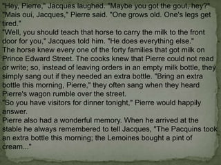 "Hey, Pierre," Jacques laughed. "Maybe you got the gout, hey?"
"Mais oui, Jacques," Pierre said. "One grows old. One's legs get
tired."
"Well, you should teach that horse to carry the milk to the front
door for you," Jacques told him. "He does everything else."
The horse knew every one of the forty families that got milk on
Prince Edward Street. The cooks knew that Pierre could not read
or write; so, instead of leaving orders in an empty milk bottle, they
simply sang out if they needed an extra bottle. "Bring an extra
bottle this morning, Pierre," they often sang when they heard
Pierre's wagon rumble over the street.
"So you have visitors for dinner tonight," Pierre would happily
answer.
Pierre also had a wonderful memory. When he arrived at the
stable he always remembered to tell Jacques, "The Pacquins took
an extra bottle this morning; the Lemoines bought a pint of
cream..."

 
