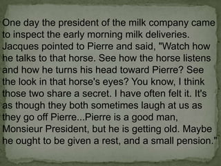 One day the president of the milk company came
to inspect the early morning milk deliveries.
Jacques pointed to Pierre and said, "Watch how
he talks to that horse. See how the horse listens
and how he turns his head toward Pierre? See
the look in that horse's eyes? You know, I think
those two share a secret. I have often felt it. It's
as though they both sometimes laugh at us as
they go off Pierre...Pierre is a good man,
Monsieur President, but he is getting old. Maybe
he ought to be given a rest, and a small pension."

 