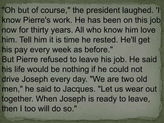 "Oh but of course," the president laughed. 'I
know Pierre's work. He has been on this job
now for thirty years. All who know him love
him. Tell him it is time he rested. He'll get
his pay every week as before."
But Pierre refused to leave his job. He said
his life would be nothing if he could not
drive Joseph every day. "We are two old
men," he said to Jacques. "Let us wear out
together. When Joseph is ready to leave,
then I too will do so."

 
