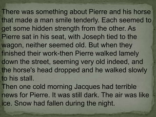 There was something about Pierre and his horse
that made a man smile tenderly. Each seemed to
get some hidden strength from the other. As
Pierre sat in his seat, with Joseph tied to the
wagon, neither seemed old. But when they
finished their work-then Pierre walked lamely
down the street, seeming very old indeed, and
the horse's head dropped and he walked slowly
to his stall.
Then one cold morning Jacques had terrible
news for Pierre. It was still dark. The air was like
ice. Snow had fallen during the night.

 