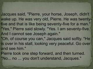 Jacques said, "Pierre, your horse, Joseph, didn't
wake up. He was very old, Pierre. He was twentyfive and that is like being seventy-five for a man."
"Yes," Pierre said slowly. "Yes. I am seventy-five.
And I cannot see Joseph again."
"Oh, of course you can," Jacques said softly. "He
is over in his stall, looking very peaceful. Go over
and see him."
Pierre took one step forward, and then turned.
"No... no ... you don't understand, Jacques."

 