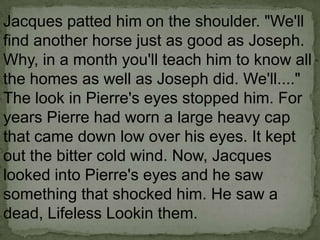 Jacques patted him on the shoulder. "We'll
find another horse just as good as Joseph.
Why, in a month you'll teach him to know all
the homes as well as Joseph did. We'll...."
The look in Pierre's eyes stopped him. For
years Pierre had worn a large heavy cap
that came down low over his eyes. It kept
out the bitter cold wind. Now, Jacques
looked into Pierre's eyes and he saw
something that shocked him. He saw a
dead, Lifeless Lookin them.

 