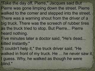 "Take the day off, Pierre," Jacques said But
Pierre was gone limping down the street. Pierre
walked to the comer and stepped into the street.
There was a warning shout from the driver of a
big truck. There was the screech of rubber tires
as the truck tried to stop. But Pierre... Pierre
heard nothing.
Five minutes later a doctor said, "He's dead...
kilted instantly."
"I couldn't help it," the truck driver said, "He
walked in front of my truck. He ... he never saw it,
I guess. Why, he walked as though he were
blind."

 