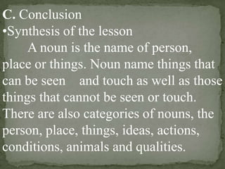 C. Conclusion
•Synthesis of the lesson
A noun is the name of person,
place or things. Noun name things that
can be seen and touch as well as those
things that cannot be seen or touch.
There are also categories of nouns, the
person, place, things, ideas, actions,
conditions, animals and qualities.

 
