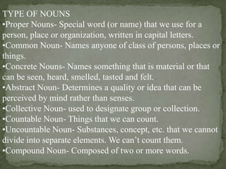 TYPE OF NOUNS
•Proper Nouns- Special word (or name) that we use for a
person, place or organization, written in capital letters.
•Common Noun- Names anyone of class of persons, places or
things.
•Concrete Nouns- Names something that is material or that
can be seen, heard, smelled, tasted and felt.
•Abstract Noun- Determines a quality or idea that can be
perceived by mind rather than senses.
•Collective Noun- used to designate group or collection.
•Countable Noun- Things that we can count.
•Uncountable Noun- Substances, concept, etc. that we cannot
divide into separate elements. We can’t count them.
•Compound Noun- Composed of two or more words.

 