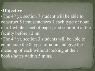 •Objective
•The 4th yr. section 7 student will be able to
construct 5 item sentences 1 each type of noun
in a 1 whole sheet of paper, and submit it at the
faculty before 12 nn.
•The 4th yr. section 3 students will be able to
enumerate the 8 types of noun and give the
meaning of each without looking at their
books/notes within 5 mins.

 