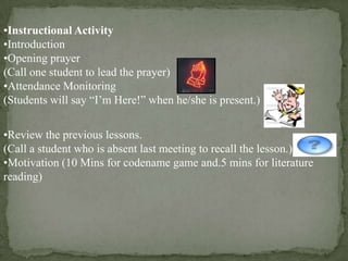 •Instructional Activity
•Introduction
•Opening prayer
(Call one student to lead the prayer)
•Attendance Monitoring
(Students will say “I’m Here!” when he/she is present.)
•Review the previous lessons.
(Call a student who is absent last meeting to recall the lesson.)
•Motivation (10 Mins for codename game and.5 mins for literature
reading)

 