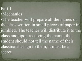 Part 1
•Mechanics
•The teacher will prepare all the names of
the class written in small pieces of paper in
jumbled. The teacher will distribute it to the
class and upon receiving the name; the
student should not tell the name of their
classmate assign to them, it must be a
secret.

 