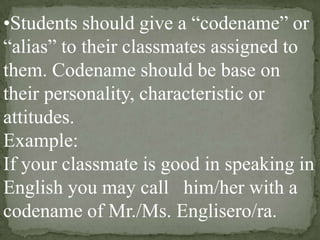 •Students should give a “codename” or
“alias” to their classmates assigned to
them. Codename should be base on
their personality, characteristic or
attitudes.
Example:
If your classmate is good in speaking in
English you may call him/her with a
codename of Mr./Ms. Englisero/ra.

 